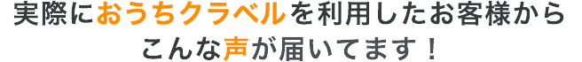 実際におうちクラベルを利用したお客様からこんな声が届いてます！