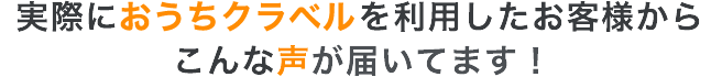 実際におうちクラベルを利用したお客様からこんな声が届いてます！