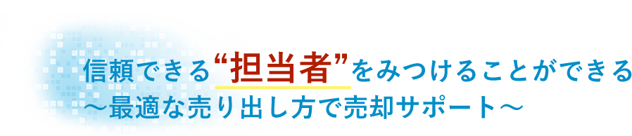 信頼できる“担当者”をみつけることができる〜最適な売り出し方で売却サポート〜”